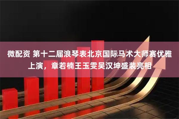 微配资 第十二届浪琴表北京国际马术大师赛优雅上演，章若楠王玉雯吴汉坤盛装亮相