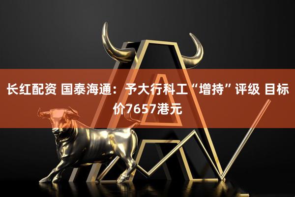 长红配资 国泰海通：予大行科工“增持”评级 目标价7657港元