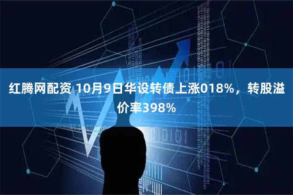 红腾网配资 10月9日华设转债上涨018%，转股溢价率398%