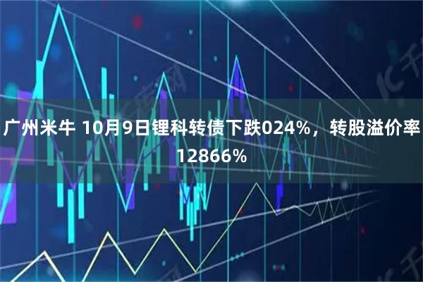 广州米牛 10月9日锂科转债下跌024%，转股溢价率12866%