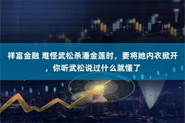 祥富金融 难怪武松杀潘金莲时，要将她内衣掀开，你听武松说过什么就懂了