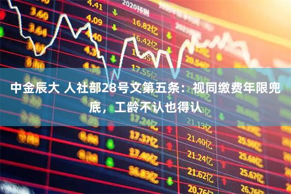 中金辰大 人社部28号文第五条：视同缴费年限兜底，工龄不认也得认