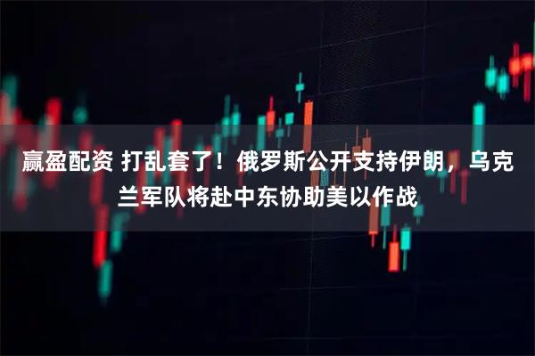 赢盈配资 打乱套了！俄罗斯公开支持伊朗，乌克兰军队将赴中东协助美以作战