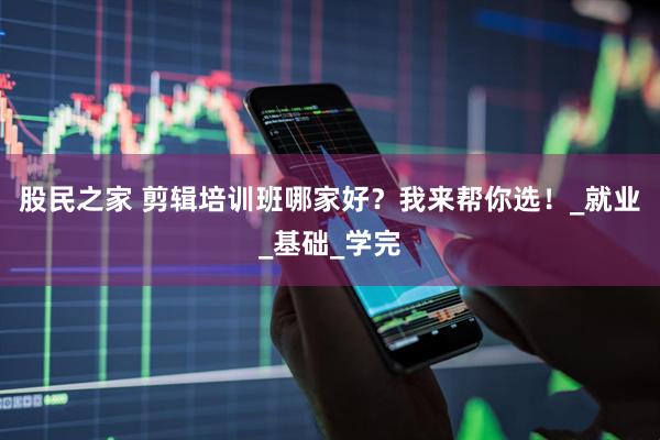 股民之家 剪辑培训班哪家好？我来帮你选！_就业_基础_学完