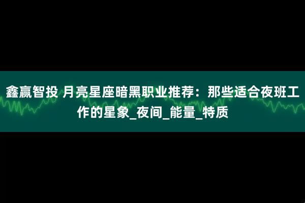 鑫赢智投 月亮星座暗黑职业推荐：那些适合夜班工作的星象_夜间_能量_特质