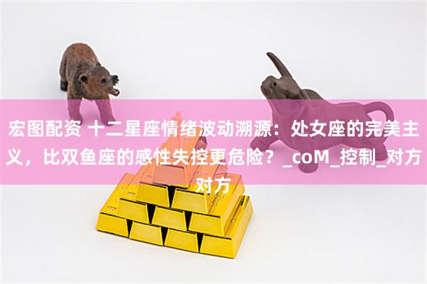宏图配资 十二星座情绪波动溯源：处女座的完美主义，比双鱼座的感性失控更危险？_coM_控制_对方