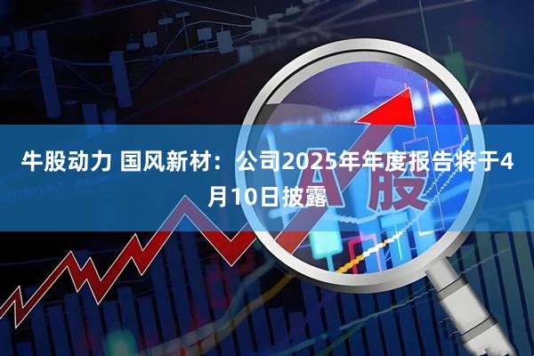 牛股动力 国风新材：公司2025年年度报告将于4月10日披露