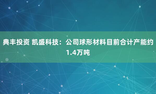典丰投资 凯盛科技：公司球形材料目前合计产能约1.4万吨