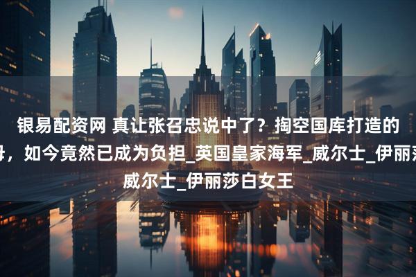 银易配资网 真让张召忠说中了？掏空国库打造的两艘航母，如今竟然已成为负担_英国皇家海军_威尔士_伊丽莎白女王