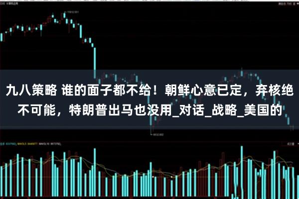 九八策略 谁的面子都不给！朝鲜心意已定，弃核绝不可能，特朗普出马也没用_对话_战略_美国的