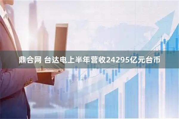 鼎合网 台达电上半年营收24295亿元台币