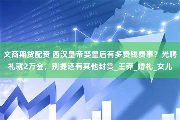 文商期货配资 西汉皇帝娶皇后有多费钱费事？光聘礼就2万金，别提还有其他封赏_王莽_婚礼_女儿