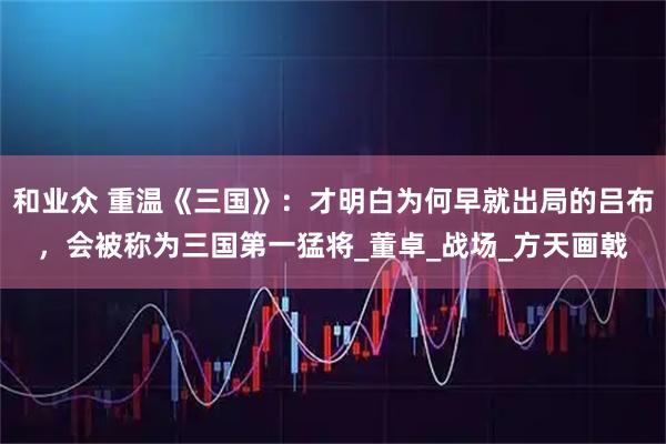 和业众 重温《三国》：才明白为何早就出局的吕布，会被称为三国第一猛将_董卓_战场_方天画戟