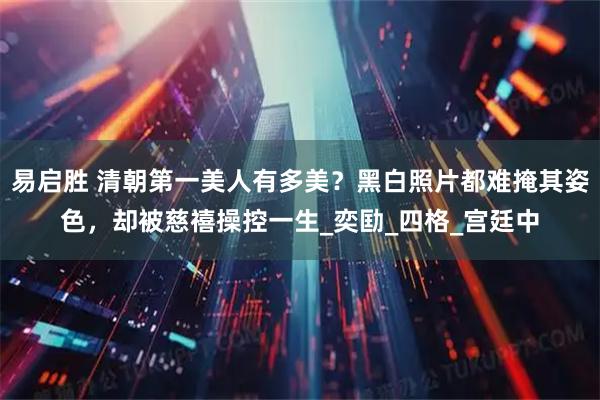 易启胜 清朝第一美人有多美？黑白照片都难掩其姿色，却被慈禧操控一生_奕劻_四格_宫廷中