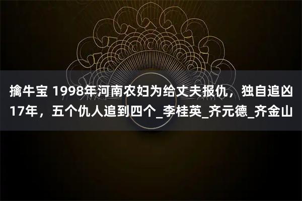 擒牛宝 1998年河南农妇为给丈夫报仇，独自追凶17年，五个仇人追到四个_李桂英_齐元德_齐金山