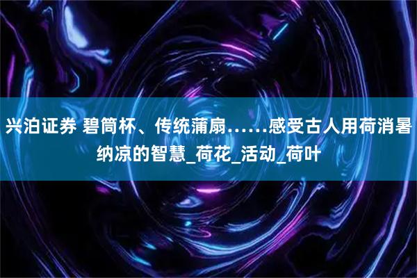 兴泊证券 碧筒杯、传统蒲扇……感受古人用荷消暑纳凉的智慧_荷花_活动_荷叶