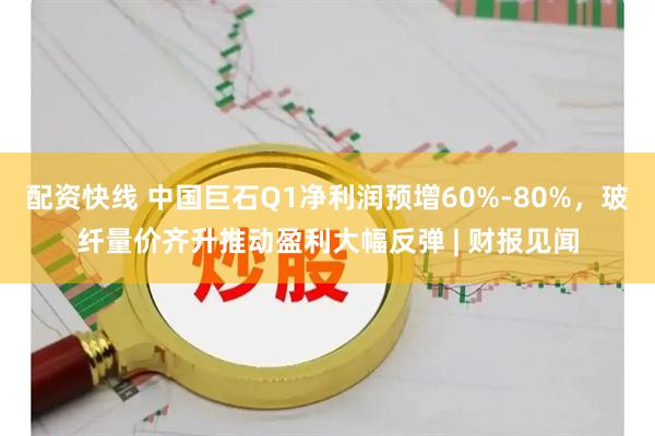 配资快线 中国巨石Q1净利润预增60%-80%，玻纤量价齐升推动盈利大幅反弹 | 财报见闻