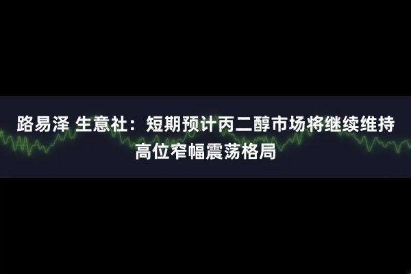路易泽 生意社：短期预计丙二醇市场将继续维持高位窄幅震荡格局
