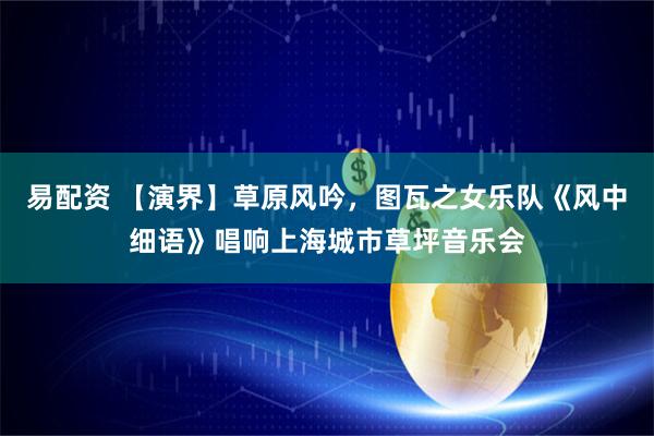 易配资 【演界】草原风吟，图瓦之女乐队《风中细语》唱响上海城市草坪音乐会