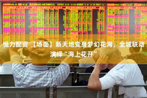 恒力配资 【场面】新天地变身梦幻花海，全城联动演绎“海上花开”