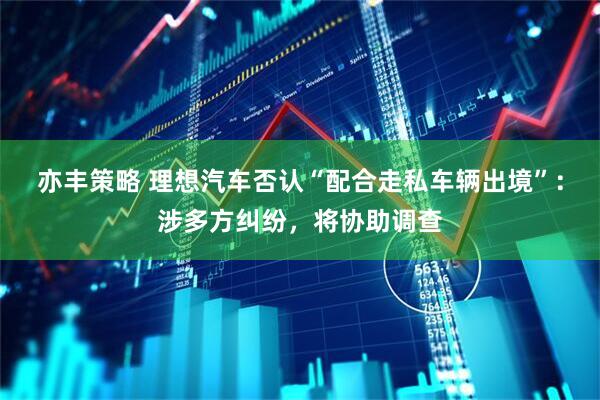 亦丰策略 理想汽车否认“配合走私车辆出境”：涉多方纠纷，将协助调查