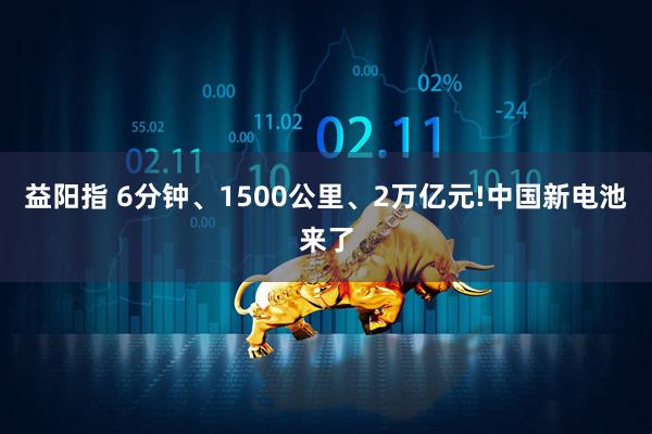 益阳指 6分钟、1500公里、2万亿元!中国新电池来了
