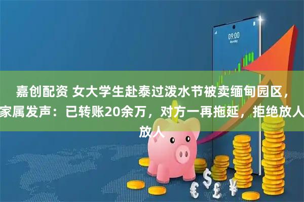 嘉创配资 女大学生赴泰过泼水节被卖缅甸园区，家属发声：已转账20余万，对方一再拖延，拒绝放人