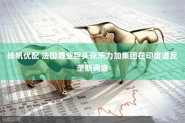 扬帆优配 法国酒业巨头保乐力加集团在印度遭反垄断调查