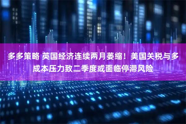 多多策略 英国经济连续两月萎缩！美国关税与多成本压力致二季度或面临停滞风险