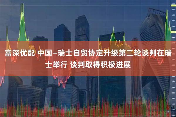 富深优配 中国—瑞士自贸协定升级第二轮谈判在瑞士举行 谈判取得积极进展