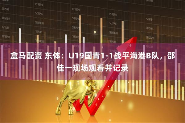 盒马配资 东体：U19国青1-1战平海港B队，邵佳一现场观看并记录
