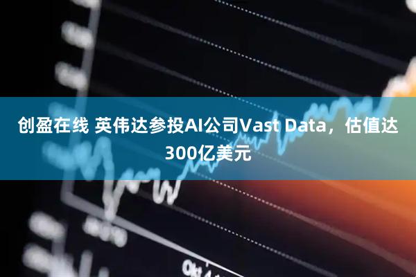 创盈在线 英伟达参投AI公司Vast Data，估值达300亿美元