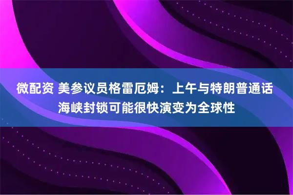 微配资 美参议员格雷厄姆：上午与特朗普通话 海峡封锁可能很快演变为全球性