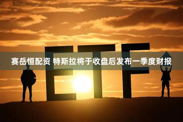 赛岳恒配资 特斯拉将于收盘后发布一季度财报