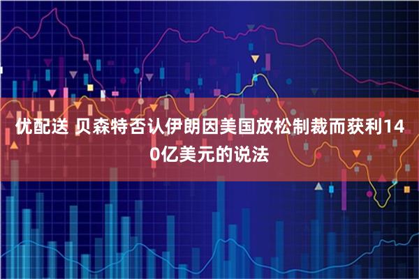 优配送 贝森特否认伊朗因美国放松制裁而获利140亿美元的说法