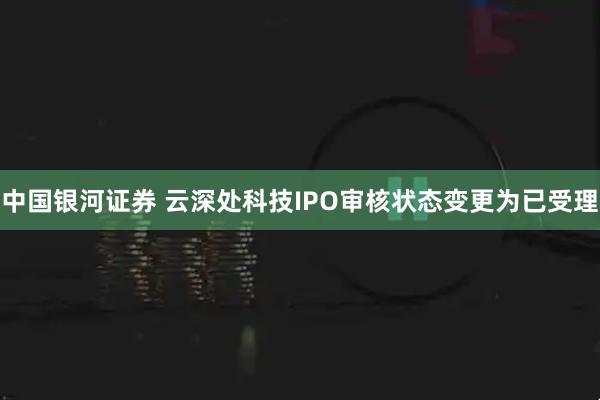 中国银河证券 云深处科技IPO审核状态变更为已受理