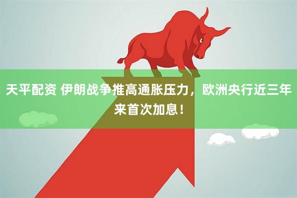 天平配资 伊朗战争推高通胀压力，欧洲央行近三年来首次加息！