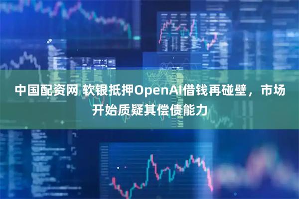 中国配资网 软银抵押OpenAI借钱再碰壁，市场开始质疑其偿债能力