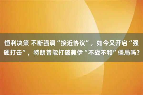 恒利决策 不断强调“接近协议”，如今又开启“强硬打击”，特朗普能打破美伊“不战不和”僵局吗？