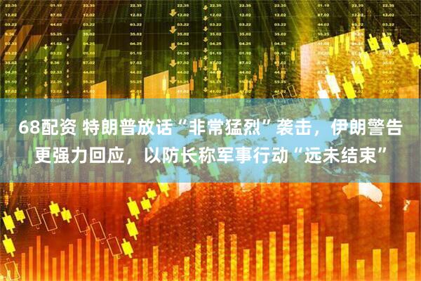 68配资 特朗普放话“非常猛烈”袭击，伊朗警告更强力回应，以防长称军事行动“远未结束”