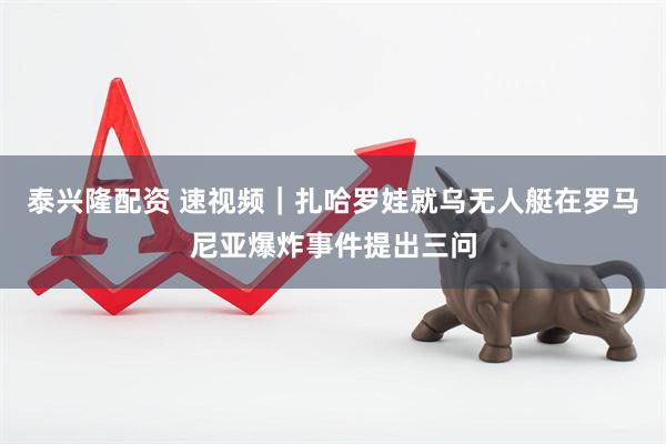 泰兴隆配资 速视频｜扎哈罗娃就乌无人艇在罗马尼亚爆炸事件提出三问