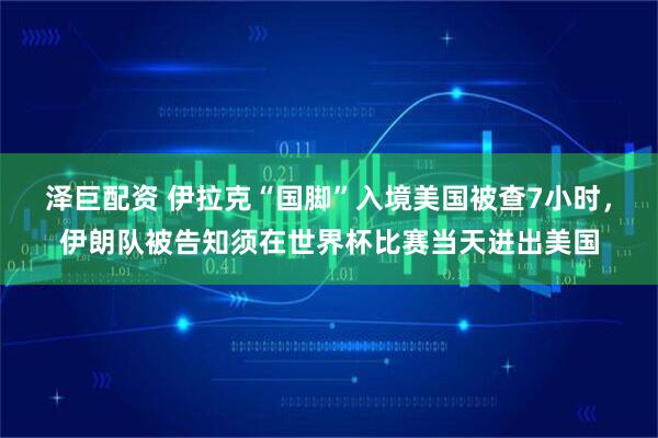 泽巨配资 伊拉克“国脚”入境美国被查7小时，伊朗队被告知须在世界杯比赛当天进出美国