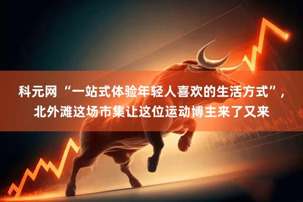 科元网 “一站式体验年轻人喜欢的生活方式”，北外滩这场市集让这位运动博主来了又来