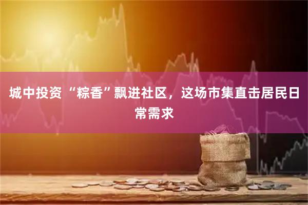 城中投资 “粽香”飘进社区，这场市集直击居民日常需求