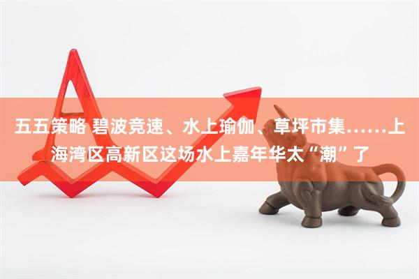 五五策略 碧波竞速、水上瑜伽、草坪市集……上海湾区高新区这场水上嘉年华太“潮”了