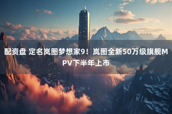 配资盘 定名岚图梦想家9！岚图全新50万级旗舰MPV下半年上市
