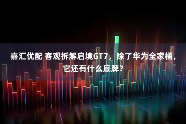 嘉汇优配 客观拆解启境GT7，除了华为全家桶，它还有什么底牌？