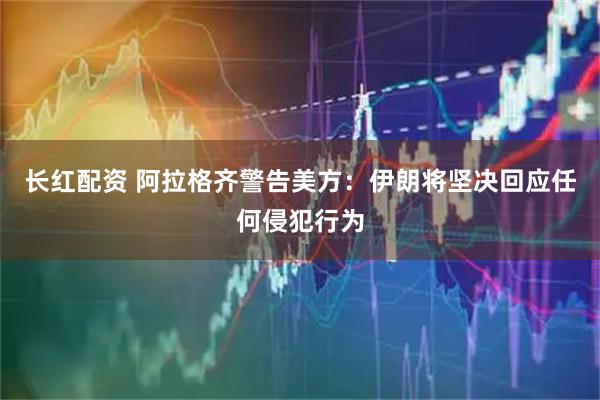 长红配资 阿拉格齐警告美方：伊朗将坚决回应任何侵犯行为