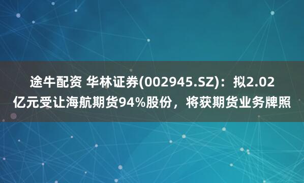 途牛配资 华林证券(002945.SZ)：拟2.02亿元受让海航期货94%股份，将获期货业务牌照